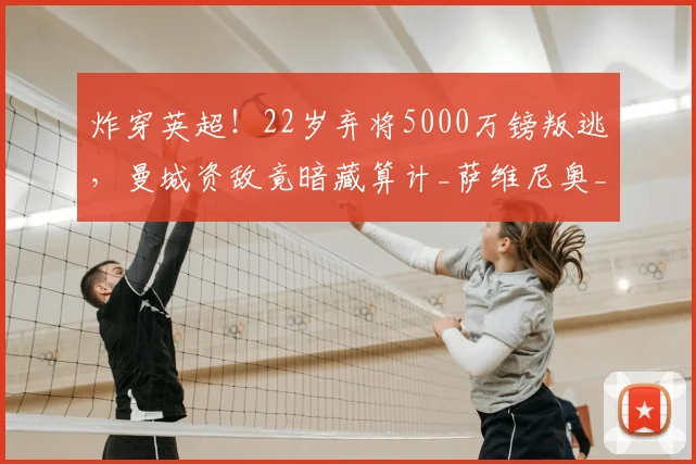 炸穿英超!22岁弃将5000万镑叛逃,曼城资敌竟暗藏算计_萨维尼奥_热刺_球员