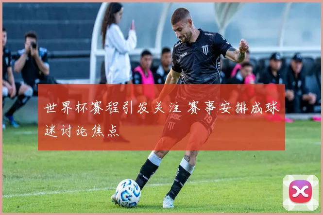 世界杯赛程引发关注 赛事安排成球迷讨论焦点