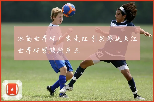 冰岛世界杯广告走红 引发球迷关注世界杯营销新看点