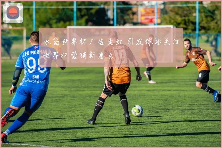 冰岛世界杯广告走红 引发球迷关注世界杯营销新看点